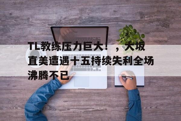 开云体育-TL教练压力巨大！，大坂直美遭遇十五持续失利全场沸腾不已(郑钦文大坂直美比赛回放视频)